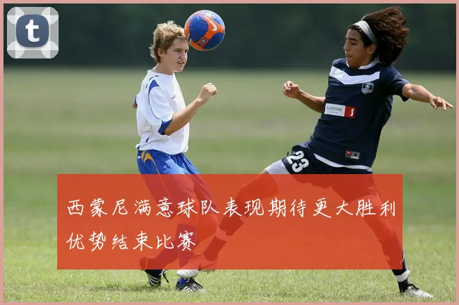 西蒙尼满意球队表现期待更大胜利优势结束比赛