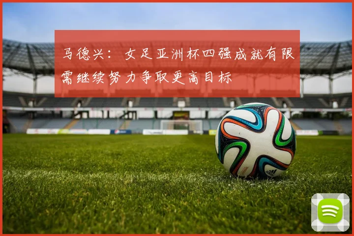 马德兴：女足亚洲杯四强成就有限需继续努力争取更高目标