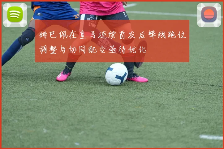 姆巴佩在皇马连续首发后锋线跑位调整与协同配合亟待优化