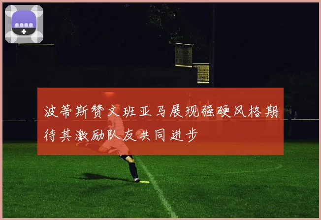 波蒂斯赞文班亚马展现强硬风格期待其激励队友共同进步