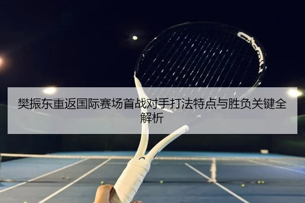 樊振东重返国际赛场首战对手打法特点与胜负关键全解析